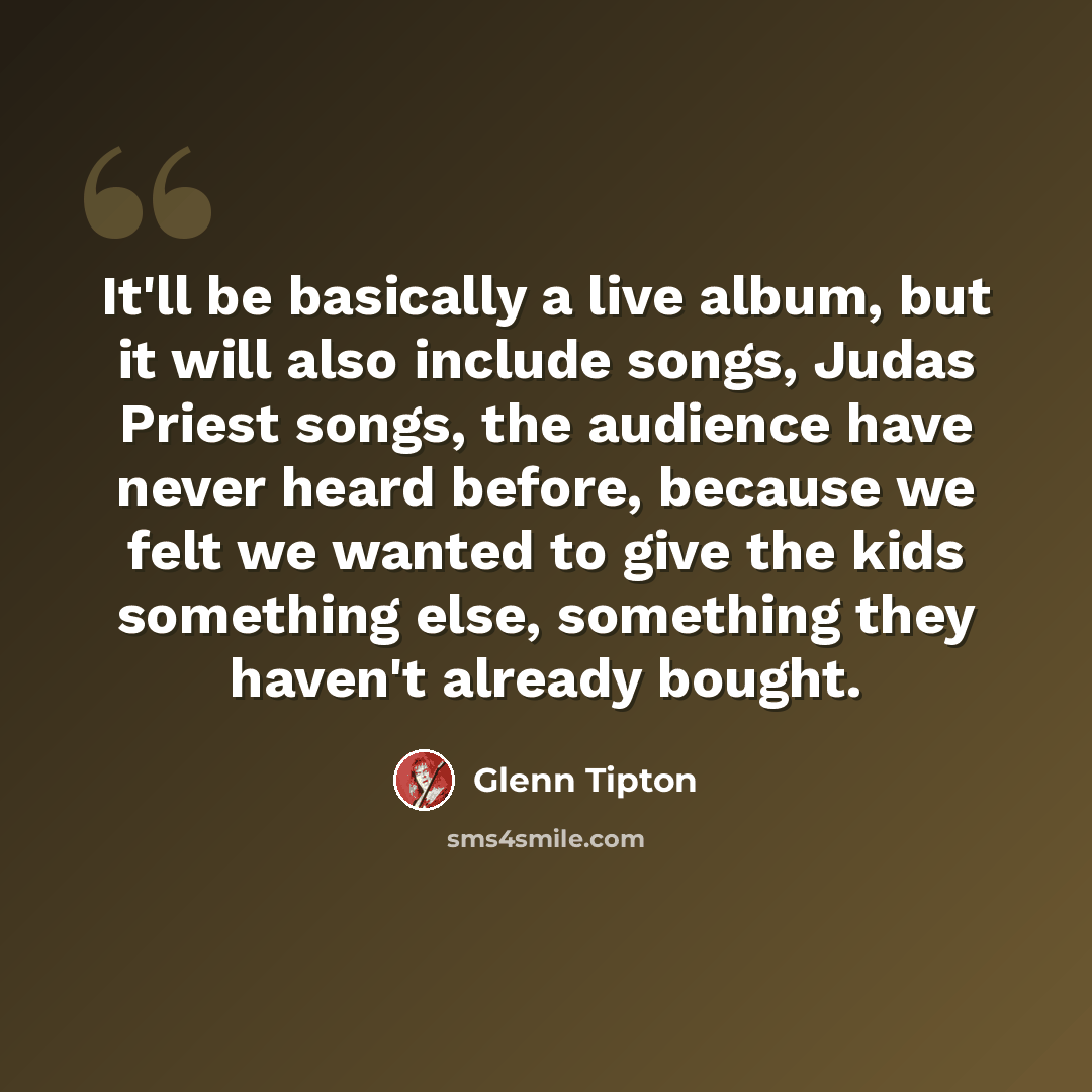 “It'll be basically a live album, but it will also include songs, Judas Priest songs, the audience have never heard before, because we felt we wanted to give the kids something else, something they haven't already bought.” quote by Glenn Tipton