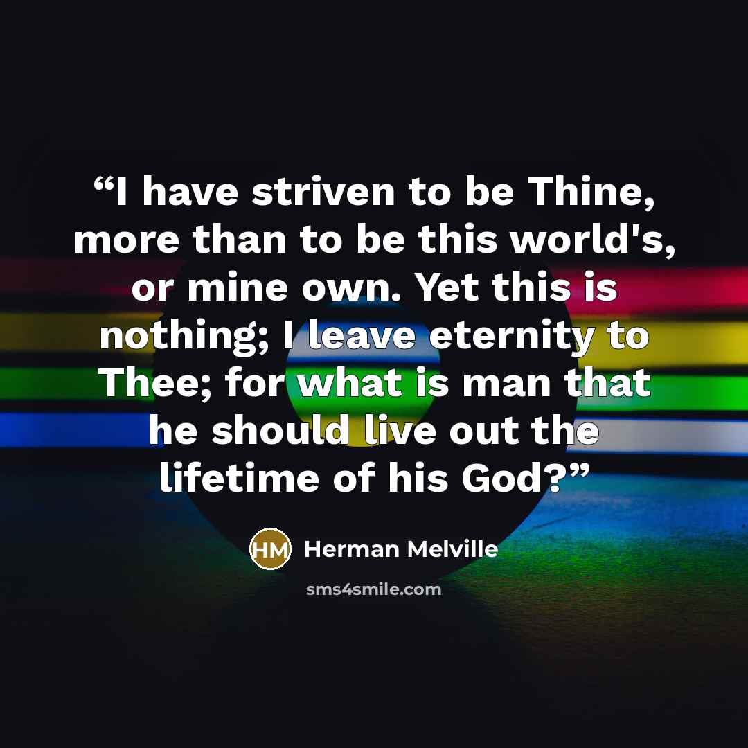 “I have striven to be Thine, more than to be this world's, or mine own. Yet this is nothing; I leave eternity to Thee; for what is man that he should live out the lifetime of his God?” quote by Herman Melville