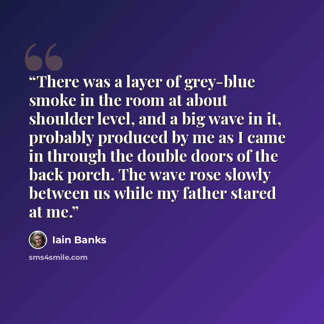 “There was a layer of grey-blue smoke in the room at about shoulder level, and a big wave in it, probably produced by me as I came in through the double doors of the back porch. The wave rose slowly between us while my father stared at me.” quote by Iain Banks
