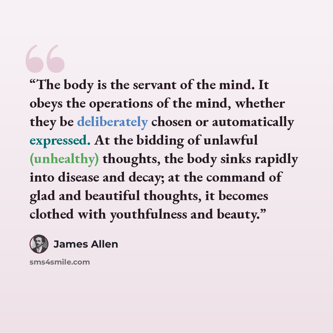 “The body is the servant of the mind. It obeys the operations of the mind, whether they be deliberately chosen or automatically expressed. At the bidding of unlawful (unhealthy) thoughts, the body sinks rapidly into disease and decay; at the command of glad and beautiful thoughts, it becomes…” quote by James Allen