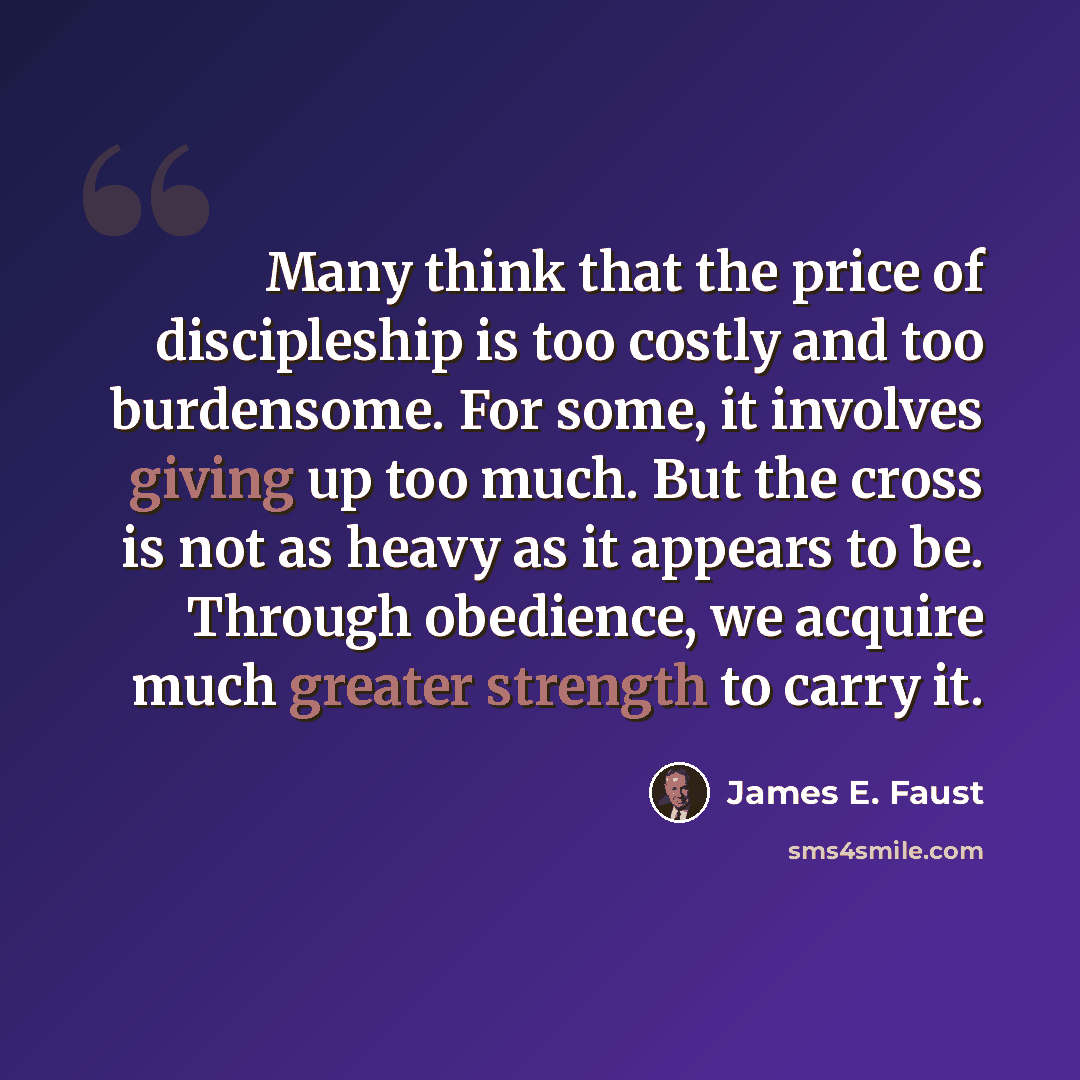 “Many think that the price of discipleship is too costly and too burdensome. For some, it involves giving up too much. But the cross is not as heavy as it appears to be. Through obedience, we acquire much greater strength to carry it.” quote by James E. Faust