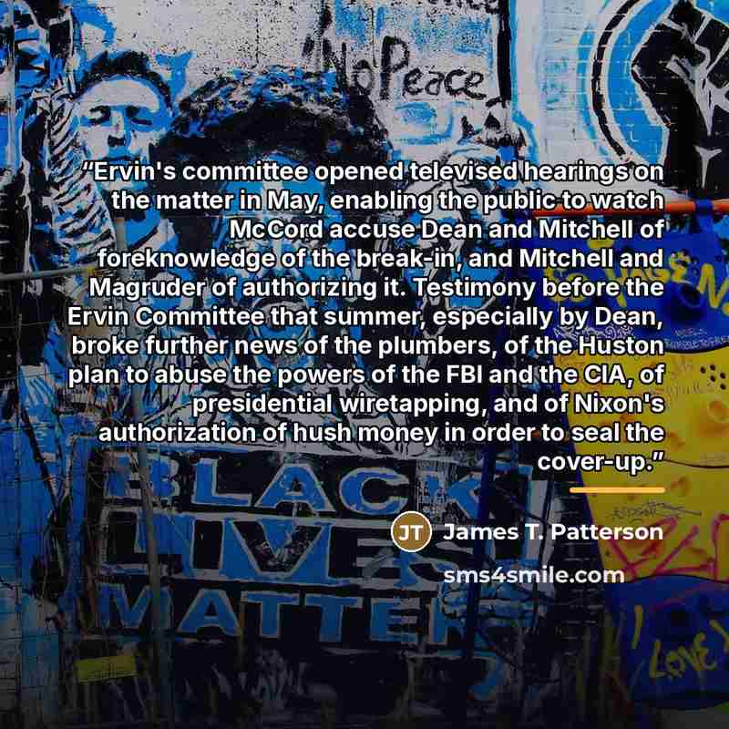 “Ervin's committee opened televised hearings on the matter in May, enabling the public to watch McCord accuse Dean and Mitchell of foreknowledge of the break-in, and Mitchell and Magruder of authorizing it. Testimony before the Ervin Committee that summer, especially by Dean, broke further news of…” quote by James T. Patterson