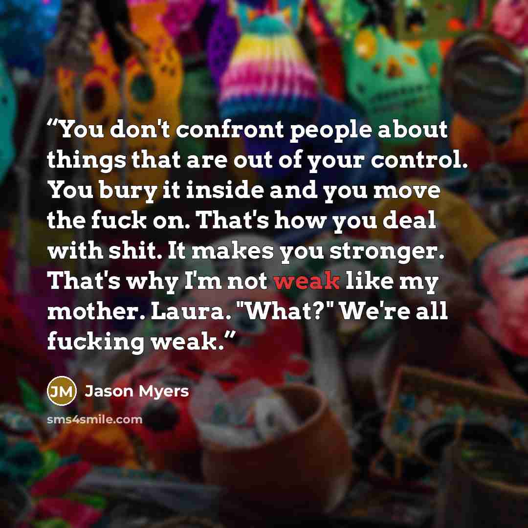 “You don't confront people about things that are out of your control. You bury it inside and you move the fuck on. That's how you deal with shit. It makes you stronger. That's why I'm not weak like my mother. Laura. "What?" We're all fucking weak.” quote by Jason Myers