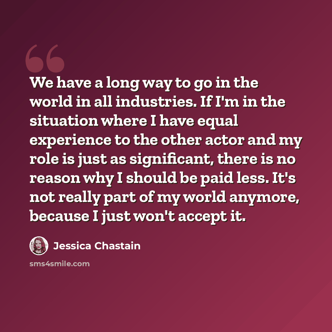 “We have a long way to go in the world in all industries. If I'm in the situation where I have equal experience to the other actor and my role is just as significant, there is no reason why I should be paid less. It's not really part of my world anymore, because I just won't accept it.” quote by Jessica Chastain