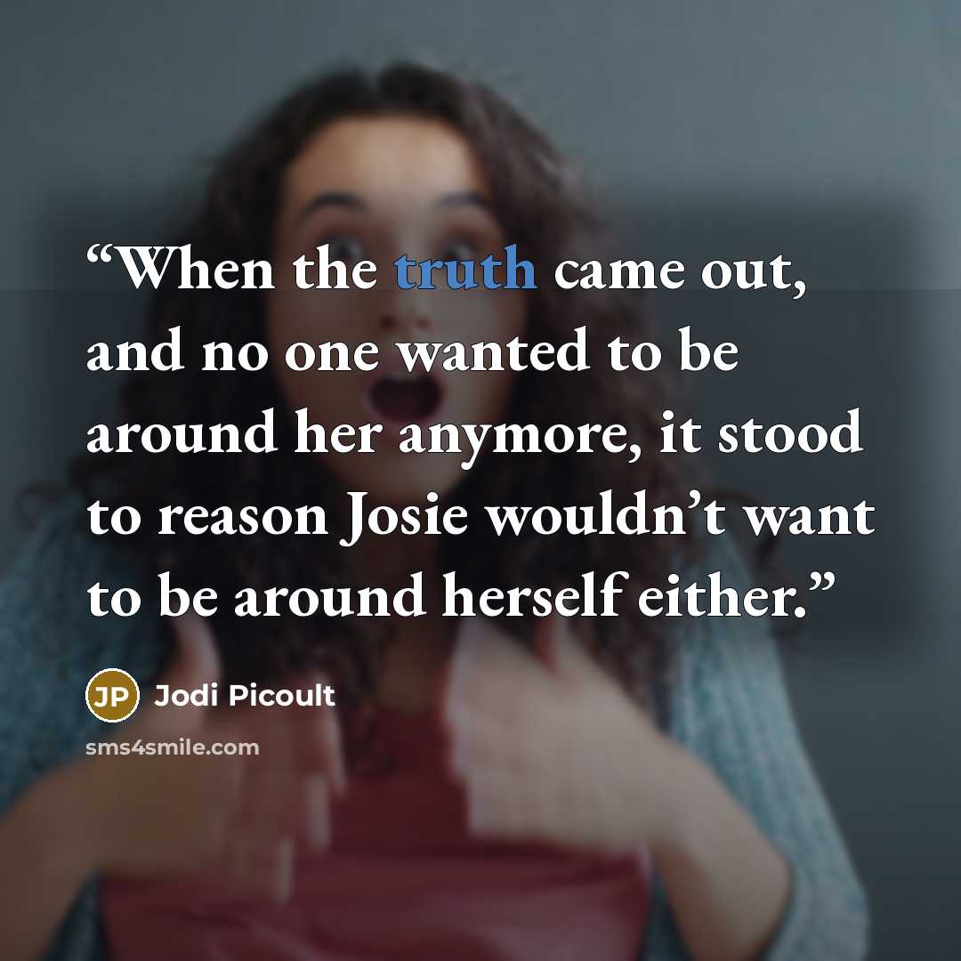 “When the truth came out, and no one wanted to be around her anymore, it stood to reason Josie wouldn’t want to be around herself either.” quote by Jodi Picoult