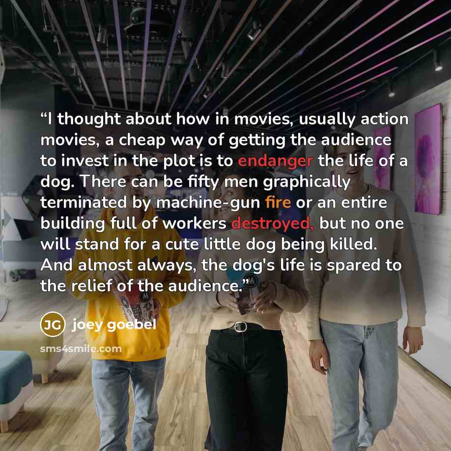 “I thought about how in movies, usually action movies, a cheap way of getting the audience to invest in the plot is to endanger the life of a dog. There can be fifty men graphically terminated by machine-gun fire or an entire building full of workers destroyed, but no one will stand for a cute…” quote by Joey Goebel