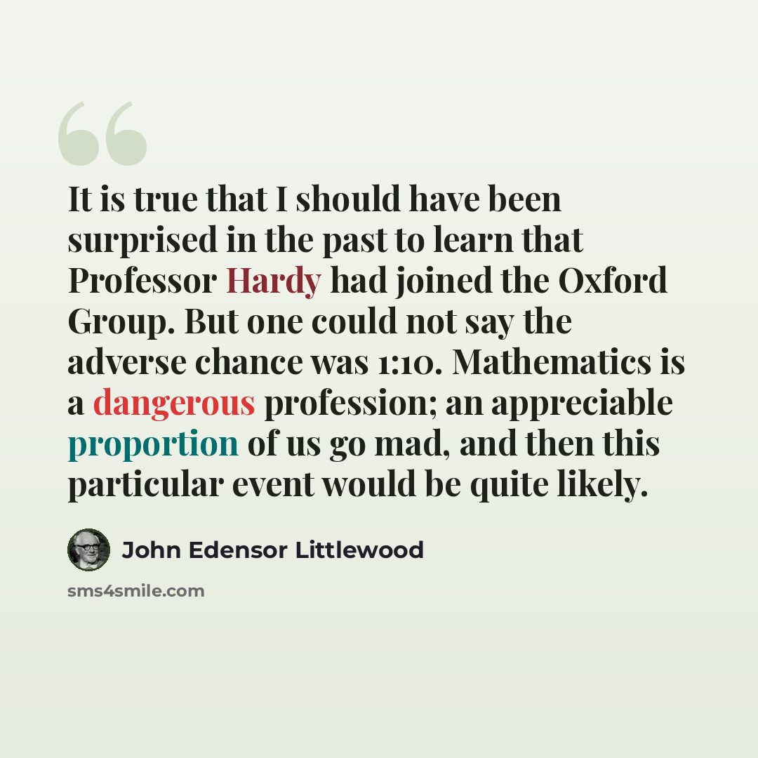 “It is true that I should have been surprised in the past to learn that Professor Hardy had joined the Oxford Group. But one could not say the adverse chance was 1:10. Mathematics is a dangerous profession; an appreciable proportion of us go mad, and then this particular event would be quite likely.” quote by John Edensor Littlewood