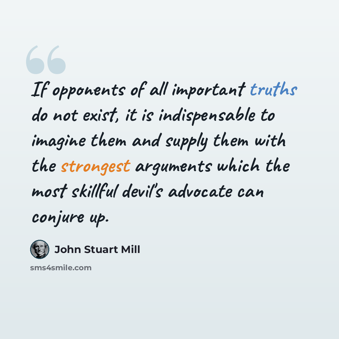 “If opponents of all important truths do not exist, it is indispensable to imagine them and supply them with the strongest arguments which the most skillful devil's advocate can conjure up.” quote by John Stuart Mill