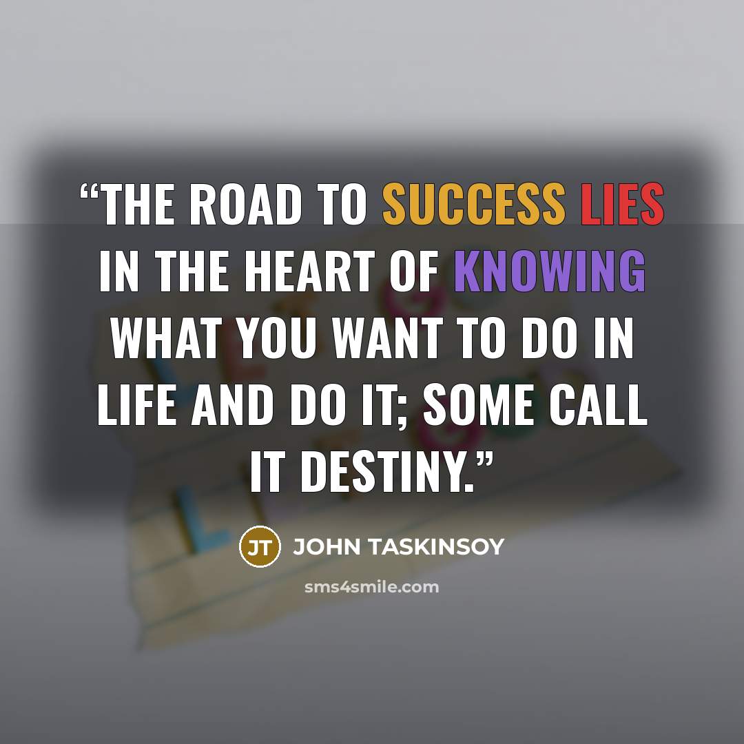 “The road to success lies in the heart of knowing what you want to do in life and do it; some call it destiny.” quote by JOHN TASKINSOY