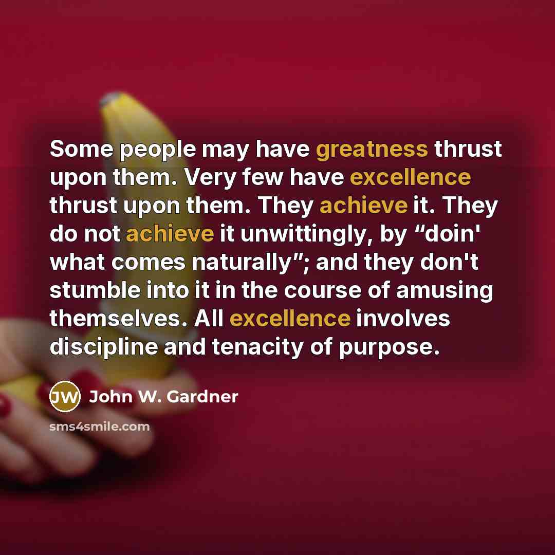 “Some people may have greatness thrust upon them. Very few have excellence thrust upon them. They achieve it. They do not achieve it unwittingly, by “doin' what comes naturally”; and they don't stumble into it in the course of amusing themselves. All excellence involves discipline and tenacity of…” quote by John W. Gardner