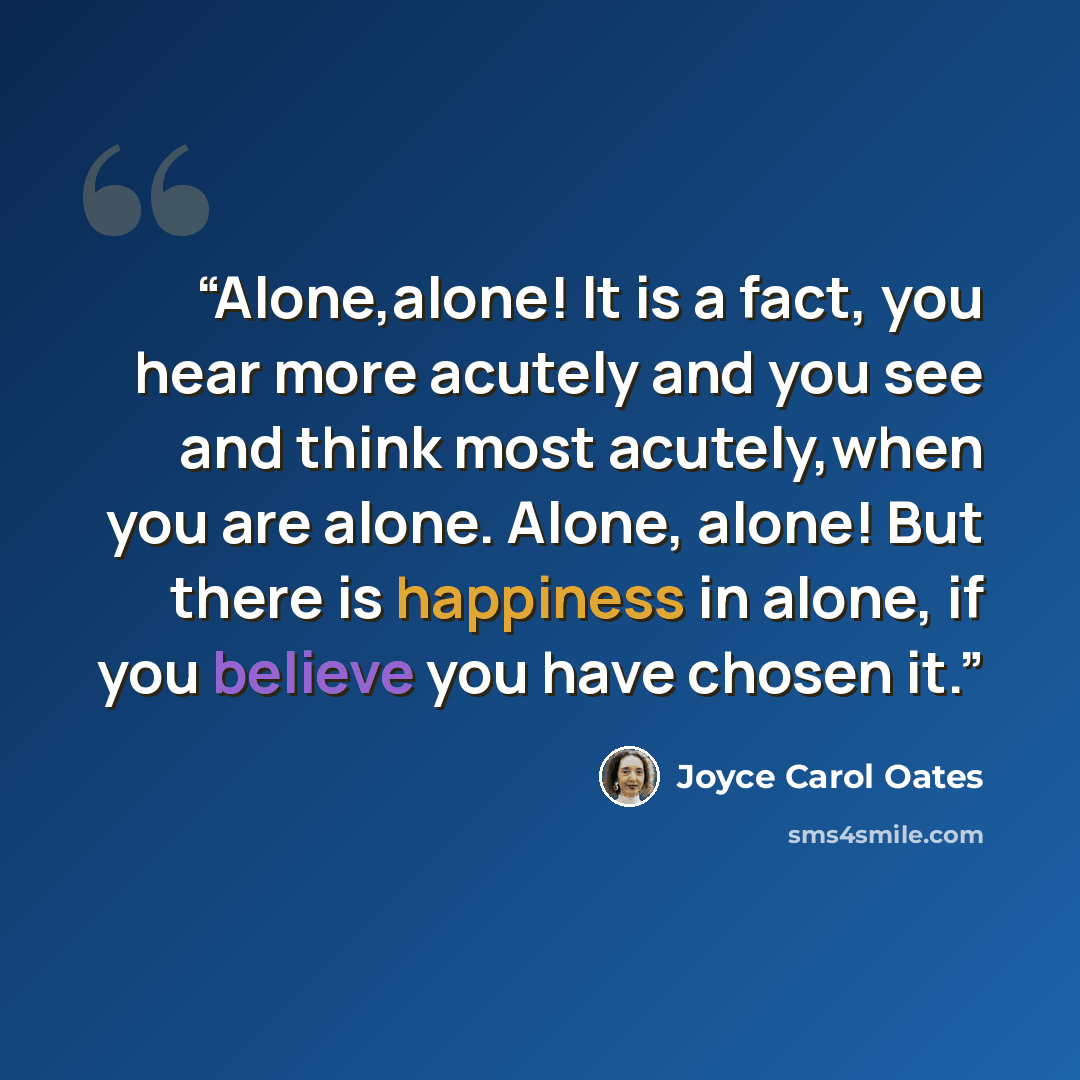 “Alone,alone! It is a fact, you hear more acutely and you see and think most acutely,when you are alone. Alone, alone! But there is happiness in alone, if you believe you have chosen it.” quote by Joyce Carol Oates