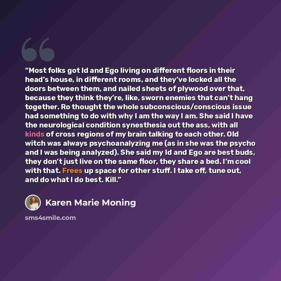 “Most folks got Id and Ego living on different floors in their head’s house, in different rooms, and they’ve locked all the doors between them, and nailed sheets of plywood over that, because they think they’re, like, sworn enemies that can’t hang together. Ro thought the whole…” quote by Karen Marie Moning