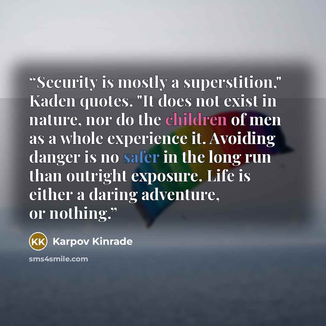 “Security is mostly a superstition," Kaden quotes. "It does not exist in nature, nor do the children of men as a whole experience it. Avoiding danger is no safer in the long run than outright exposure. Life is either a daring adventure, or nothing.” quote by Karpov Kinrade
