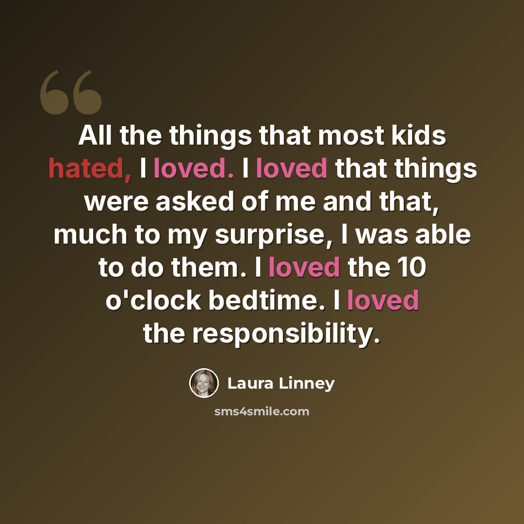 “All the things that most kids hated, I loved. I loved that things were asked of me and that, much to my surprise, I was able to do them. I loved the 10 o'clock bedtime. I loved the responsibility.” quote by Laura Linney