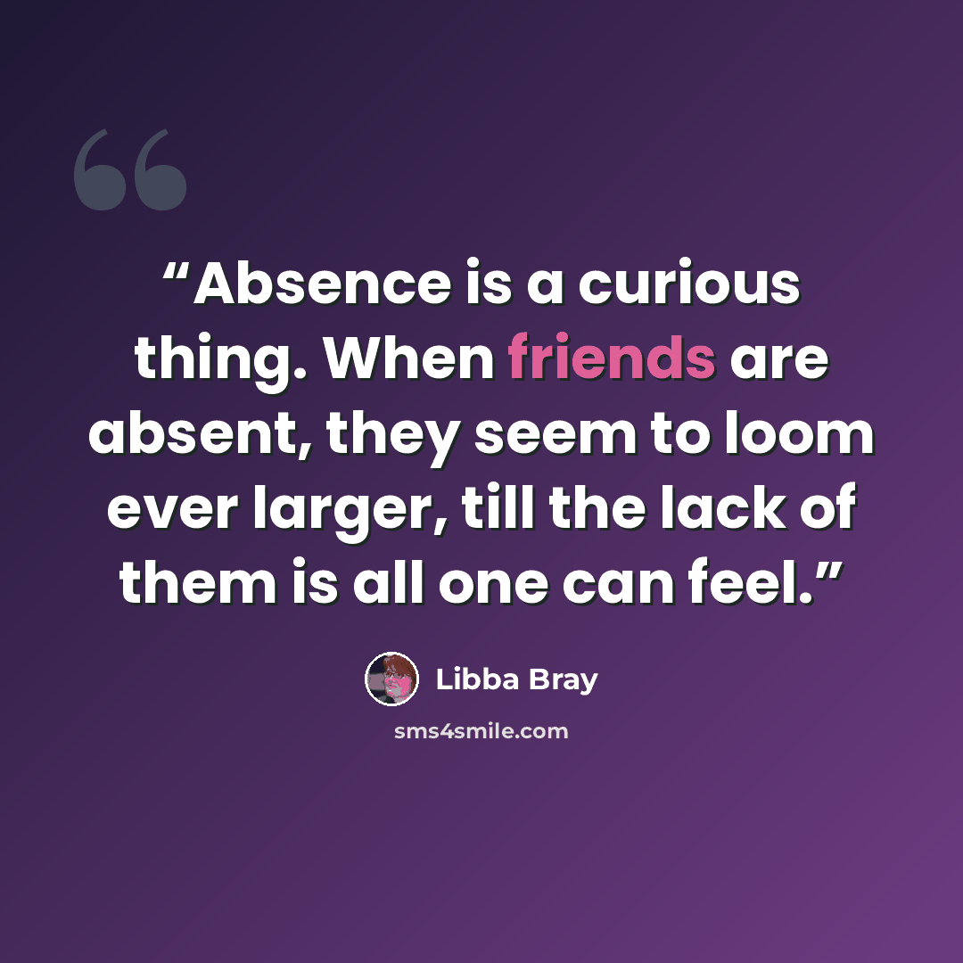 “Absence is a curious thing. When friends are absent, they seem to loom ever larger, till the lack of them is all one can feel.” quote by Libba Bray