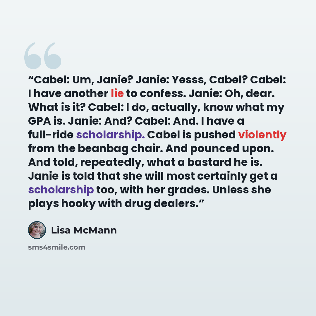 “Cabel: Um, Janie? Janie: Yesss, Cabel? Cabel: I have another lie to confess. Janie: Oh, dear. What is it? Cabel: I do, actually, know what my GPA is. Janie: And? Cabel: And. I have a full-ride scholarship. Cabel is pushed violently from the beanbag chair. And pounced upon. And told, repeatedly…” quote by Lisa McMann