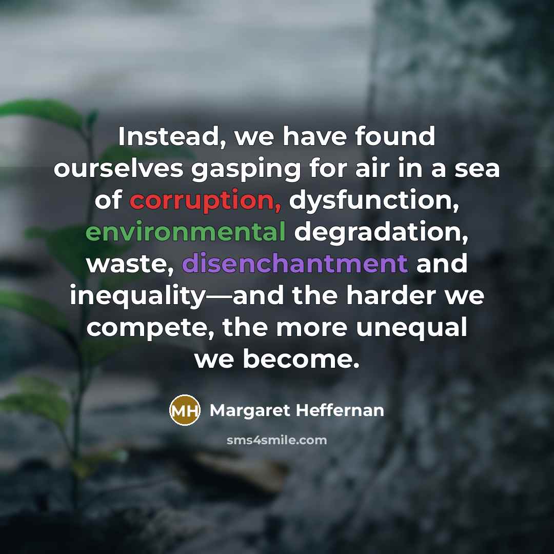 “Instead, we have found ourselves gasping for air in a sea of corruption, dysfunction, environmental degradation, waste, disenchantment and inequality—and the harder we compete, the more unequal we become.” quote by Margaret Heffernan