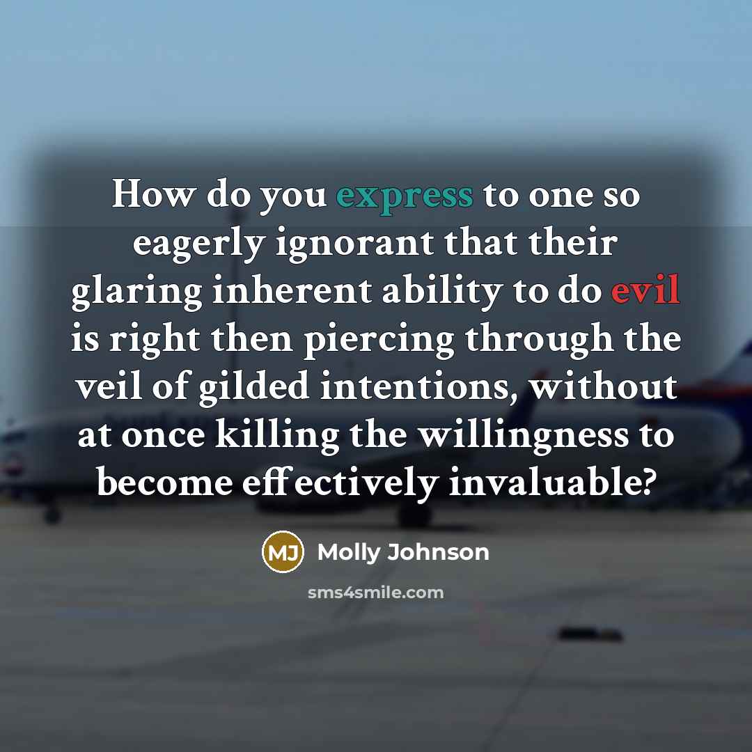 “How do you express to one so eagerly ignorant that their glaring inherent ability to do evil is right then piercing through the veil of gilded intentions, without at once killing the willingness to become effectively invaluable?” quote by Molly Johnson
