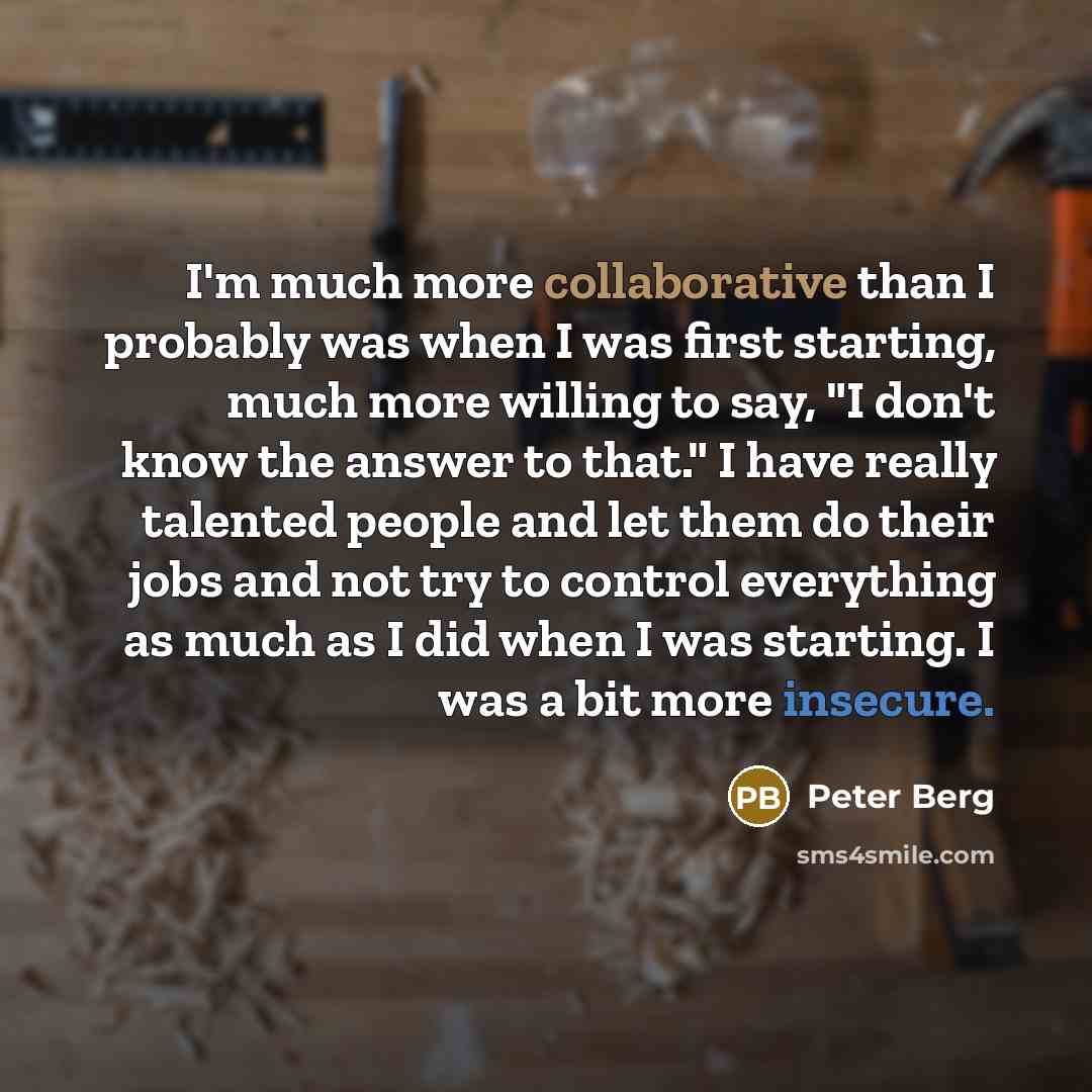 “I'm much more collaborative than I probably was when I was first starting, much more willing to say, "I don't know the answer to that." I have really talented people and let them do their jobs and not try to control everything as much as I did when I was starting. I was a bit more insecure.” quote by Peter Berg