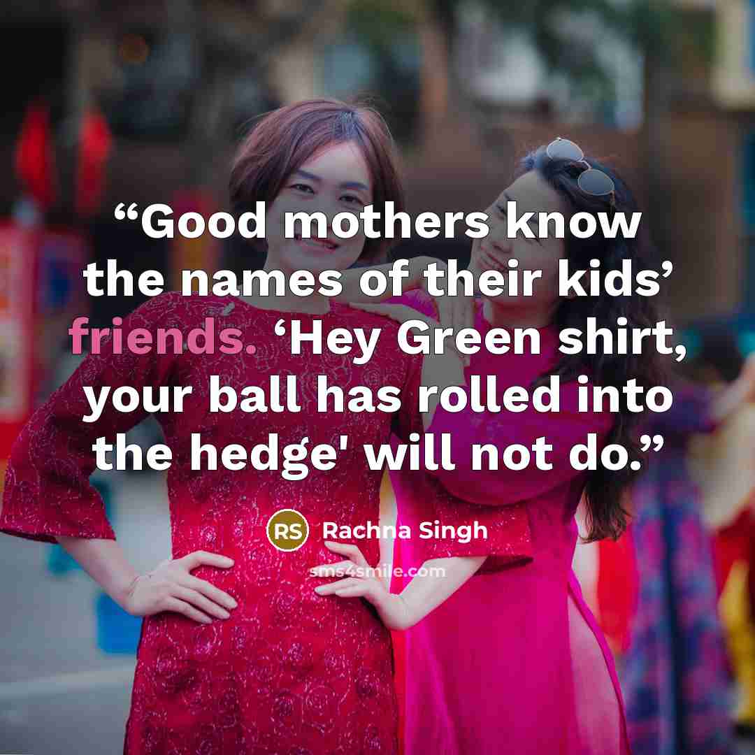 “Good mothers know the names of their kids’ friends. ‘Hey Green shirt, your ball has rolled into the hedge' will not do.” quote by Rachna Singh