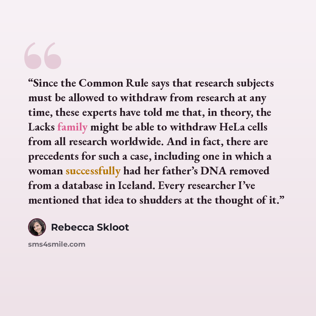 “Since the Common Rule says that research subjects must be allowed to withdraw from research at any time, these experts have told me that, in theory, the Lacks family might be able to withdraw HeLa cells from all research worldwide. And in fact, there are precedents for such a case, including one…” quote by Rebecca Skloot