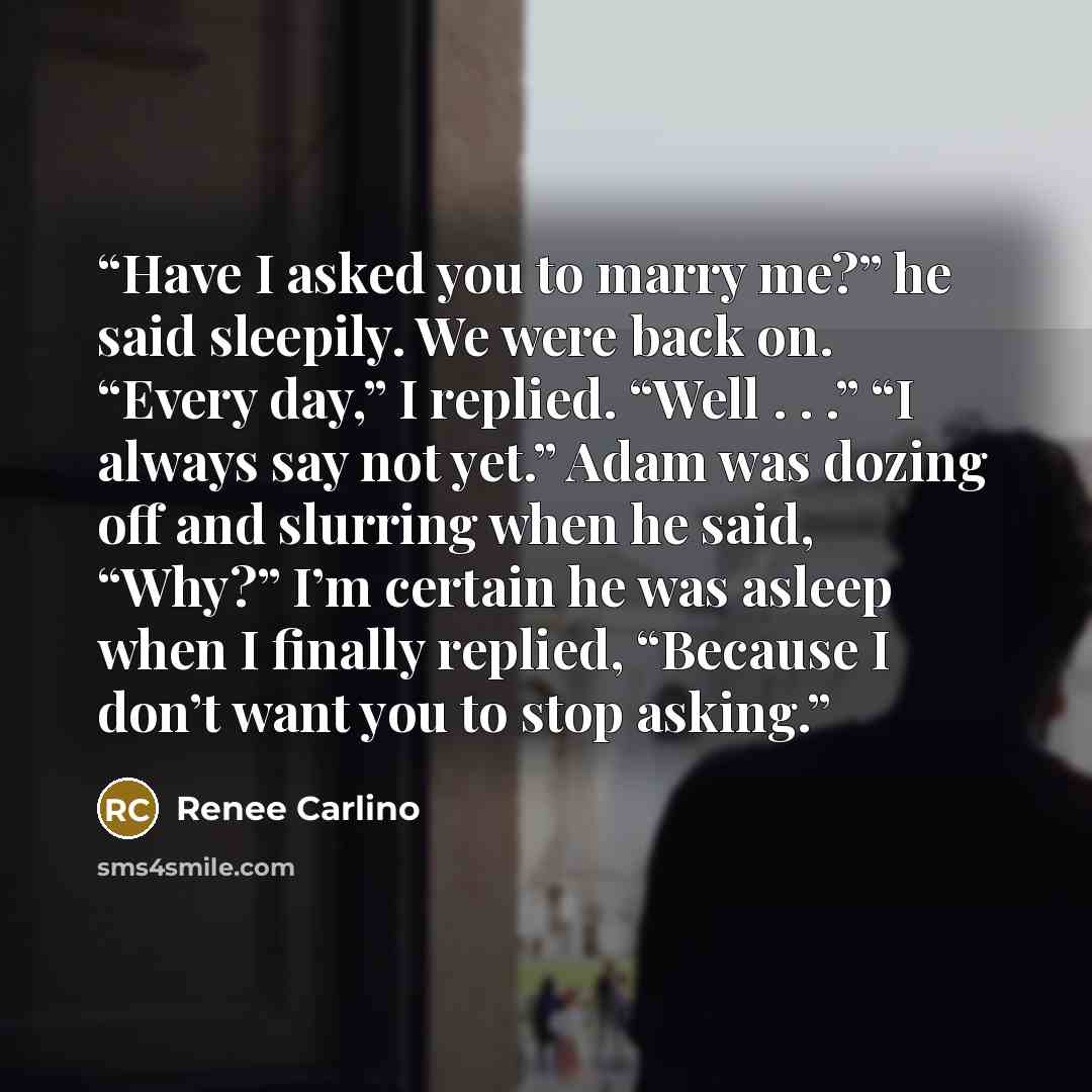 “Have I asked you to marry me?” he said sleepily. We were back on. “Every day,” I replied. “Well . . .” “I always say not yet.” Adam was dozing off and slurring when he said, “Why?” I’m certain he was asleep when I finally replied, “Because I don’t want you to stop asking.” quote by Renee Carlino