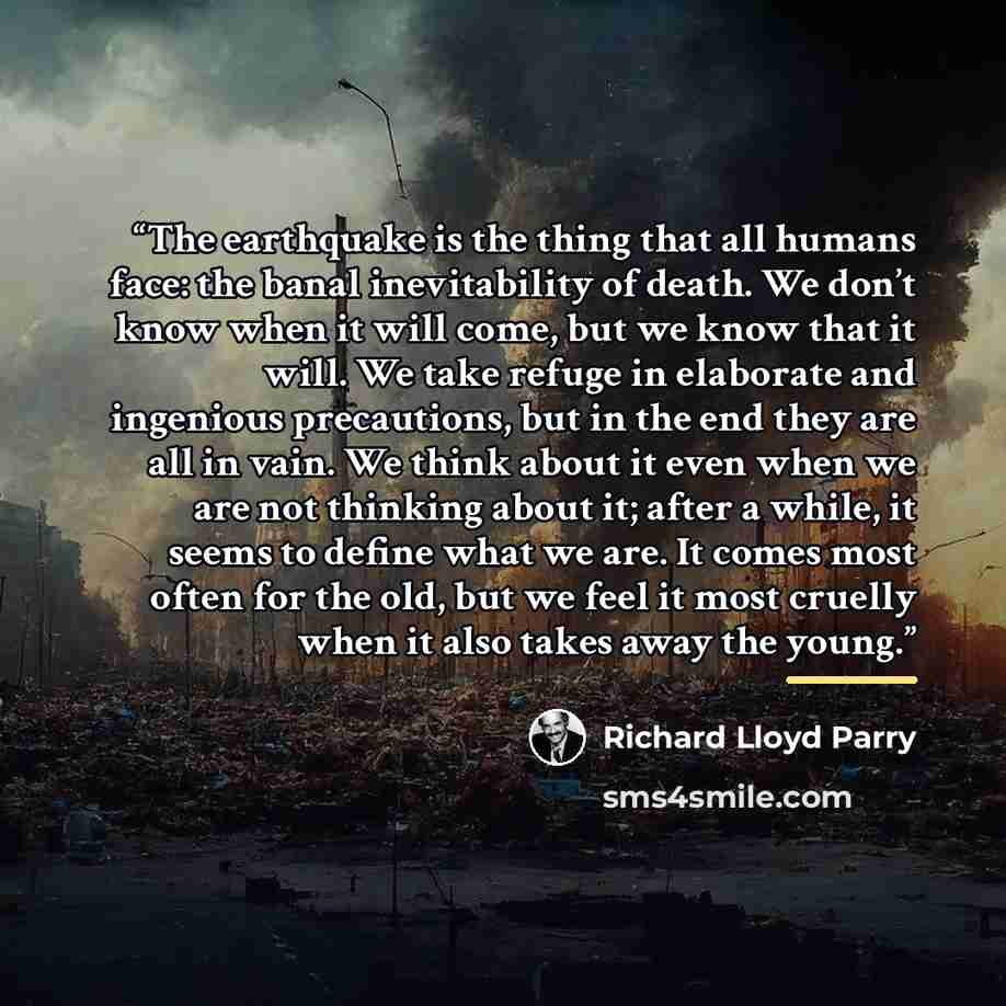 “The earthquake is the thing that all humans face: the banal inevitability of death. We don’t know when it will come, but we know that it will. We take refuge in elaborate and ingenious precautions, but in the end they are all in vain. We think about it even when we are not thinking about it; after…” quote by Richard Lloyd Parry