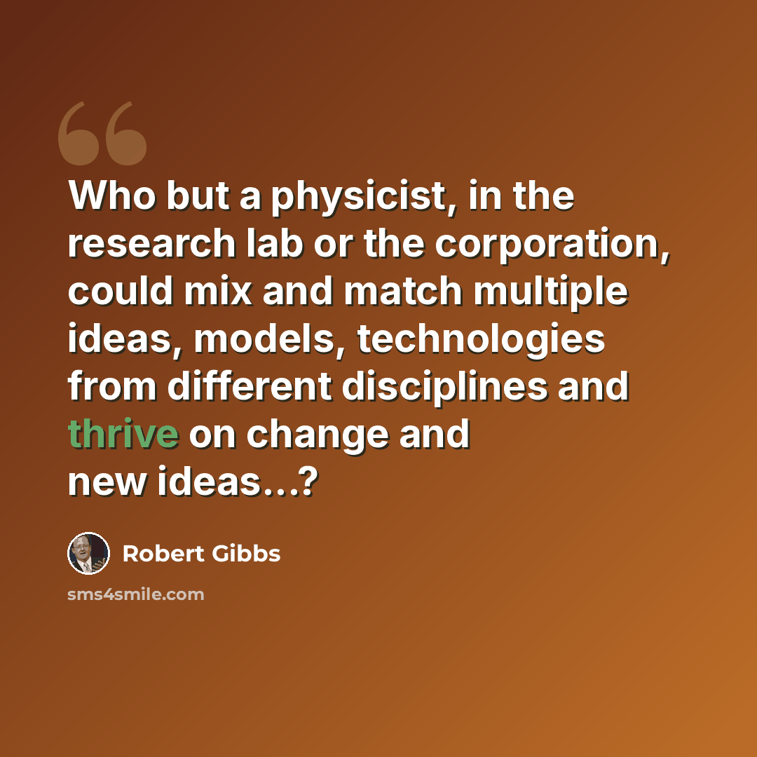 “Who but a physicist, in the research lab or the corporation, could mix and match multiple ideas, models, technologies from different disciplines and thrive on change and new ideas...?” quote by Robert Gibbs