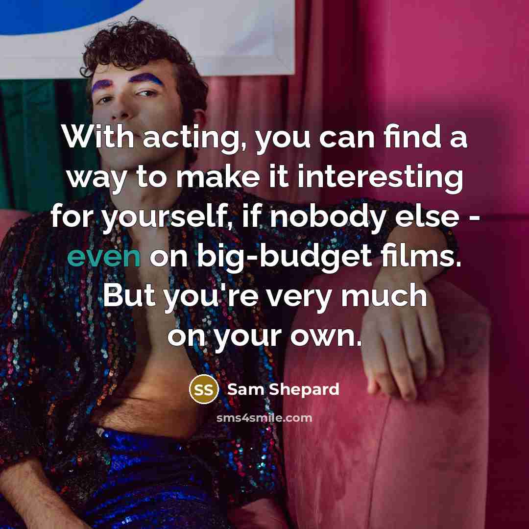 “With acting, you can find a way to make it interesting for yourself, if nobody else - even on big-budget films. But you're very much on your own.” quote by Sam Shepard
