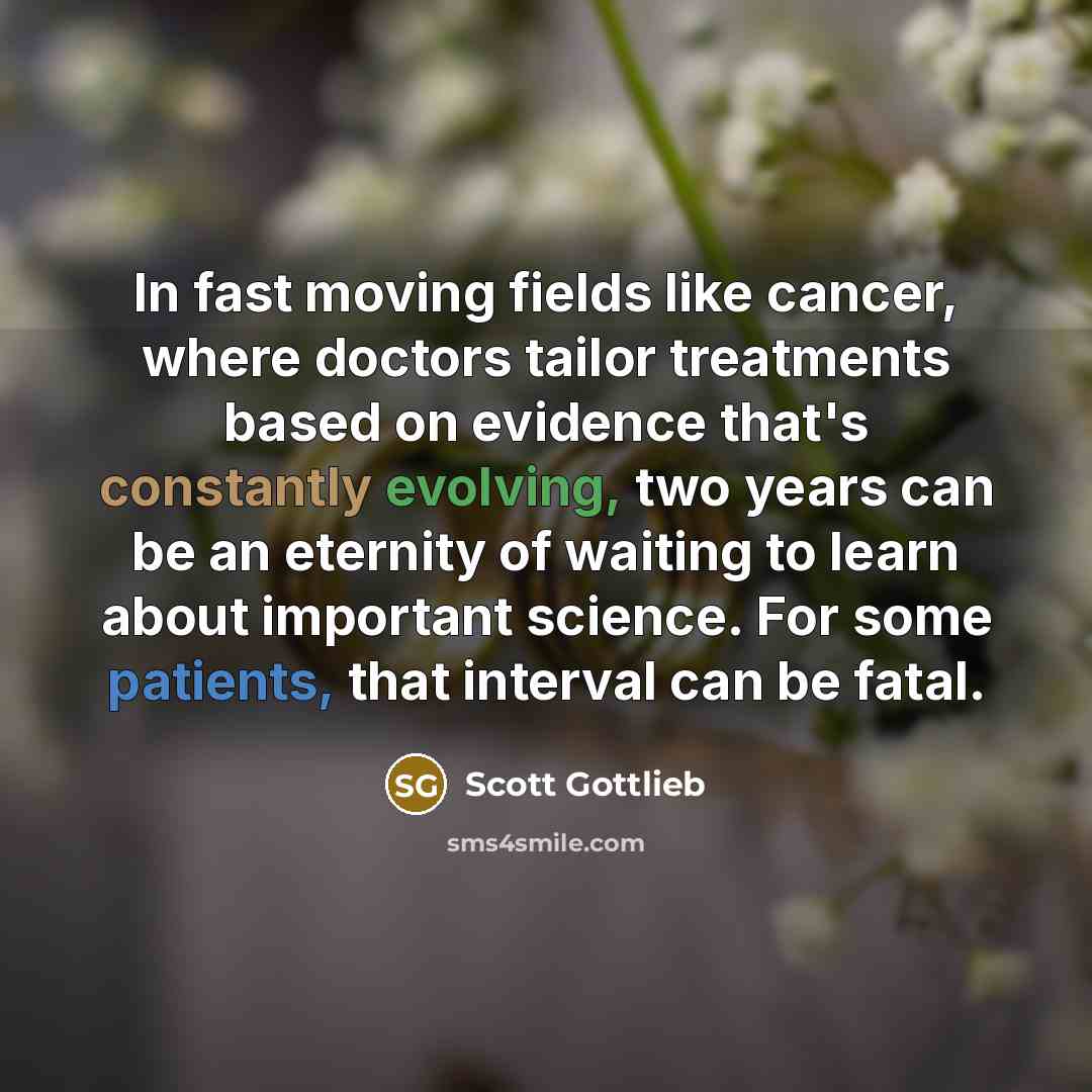 “In fast moving fields like cancer, where doctors tailor treatments based on evidence that's constantly evolving, two years can be an eternity of waiting to learn about important science. For some patients, that interval can be fatal.” quote by Scott Gottlieb