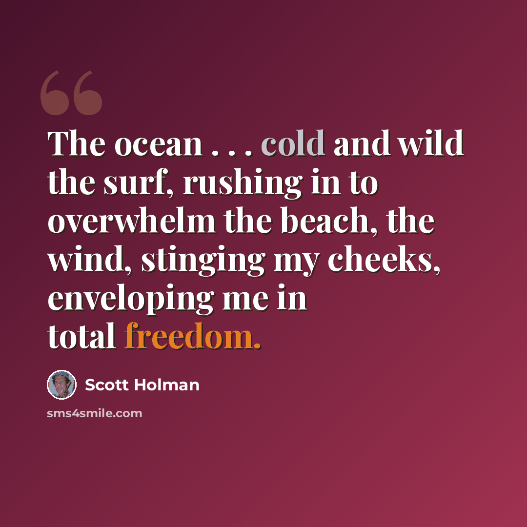 “The ocean . . . cold and wild the surf, rushing in to overwhelm the beach, the wind, stinging my cheeks, enveloping me in total freedom.” quote by Scott Holman