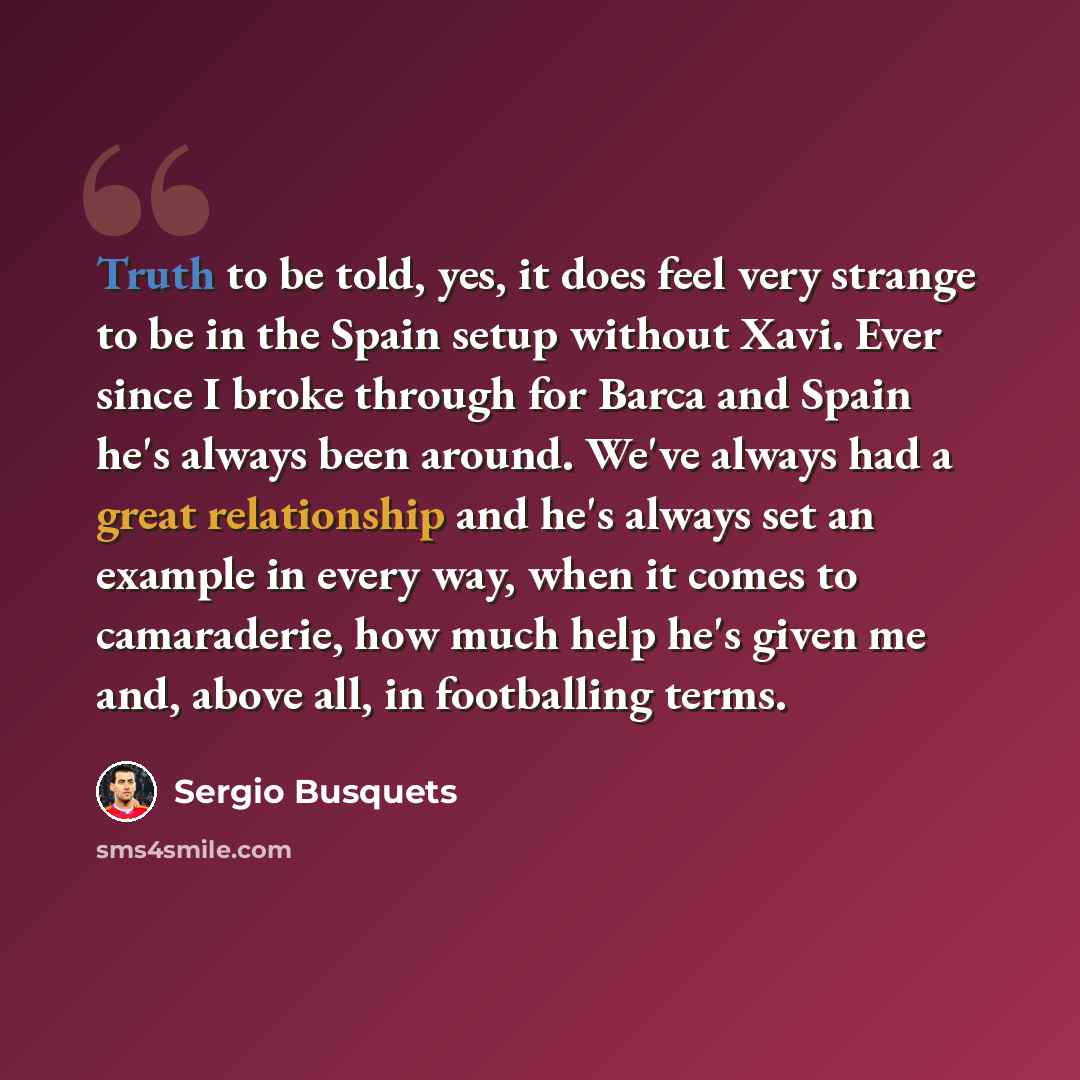 “Truth to be told, yes, it does feel very strange to be in the Spain setup without Xavi. Ever since I broke through for Barca and Spain he's always been around. We've always had a great relationship and he's always set an example in every way, when it comes to camaraderie, how much help he's given…” quote by Sergio Busquets