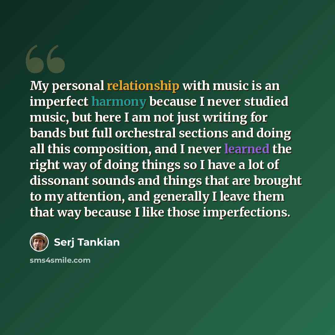 “My personal relationship with music is an imperfect harmony because I never studied music, but here I am not just writing for bands but full orchestral sections and doing all this composition, and I never learned the right way of doing things so I have a lot of dissonant sounds and things that are…” quote by Serj Tankian