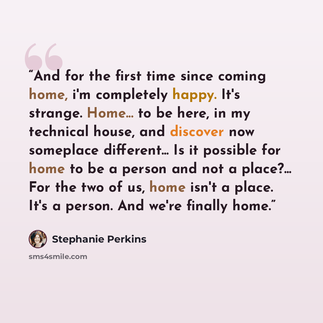 “And for the first time since coming home, i'm completely happy. It's strange. Home... to be here, in my technical house, and discover now someplace different... Is it possible for home to be a person and not a place?... For the two of us, home isn't a place. It's a person. And we're finally home.” quote by Stephanie Perkins