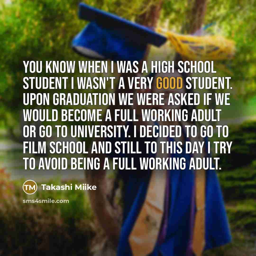 “You know when I was a high school student I wasn't a very good student. Upon graduation we were asked if we would become a full working adult or go to university. I decided to go to film school and still to this day I try to avoid being a full working adult.” quote by Takashi Miike