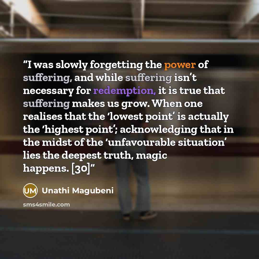 “I was slowly forgetting the power of suffering, and while suffering isn’t necessary for redemption, it is true that suffering makes us grow. When one realises that the ‘lowest point’ is actually the ‘highest point’; acknowledging that in the midst of the ‘unfavourable situation’ lies the deepest…” quote by Unathi Magubeni