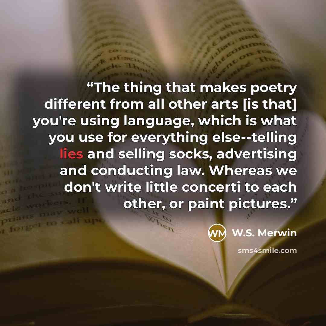 “The thing that makes poetry different from all other arts [is that] you're using language, which is what you use for everything else--telling lies and selling socks, advertising and conducting law. Whereas we don't write little concerti to each other, or paint pictures.” quote by W.S. Merwin