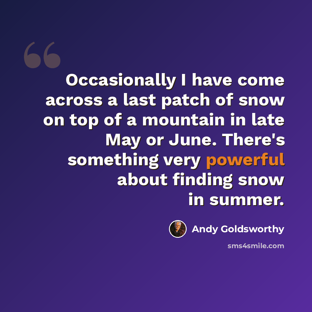 “Occasionally I have come across a last patch of snow on top of a mountain in late May or June. There's something very powerful about finding snow in summer.” quote by Andy Goldsworthy