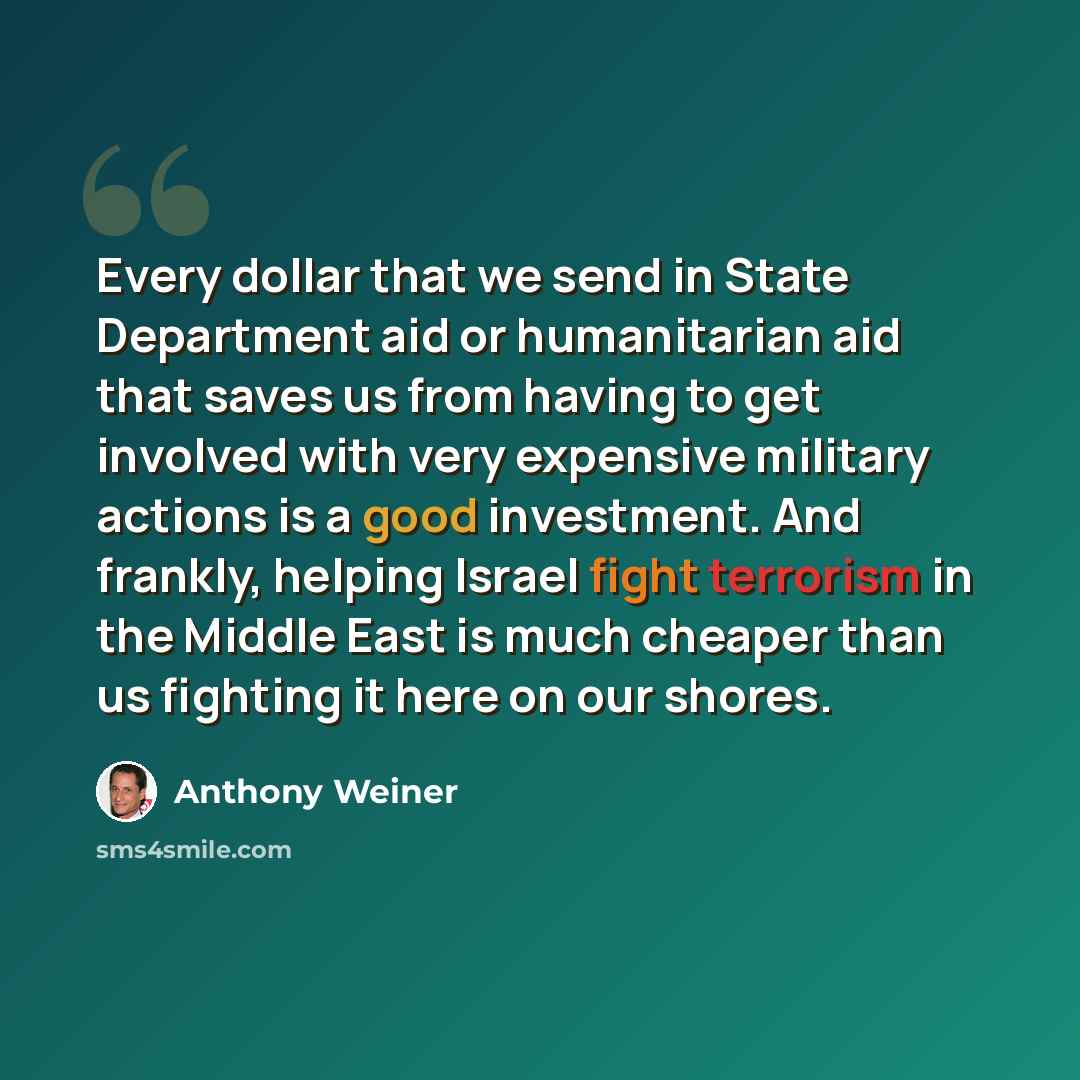 “Every dollar that we send in State Department aid or humanitarian aid that saves us from having to get involved with very expensive military actions is a good investment. And frankly, helping Israel fight terrorism in the Middle East is much cheaper than us fighting it here on our shores.” quote by Anthony Weiner