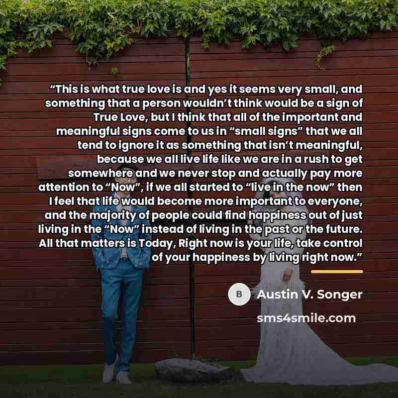 “This is what true love is and yes it seems very small, and something that a person wouldn’t think would be a sign of True Love, but I think that all of the important and meaningful signs come to us in “small signs” that we all tend to ignore it as something that isn’t meaningful, because we all…” quote by Austin V. Songer
