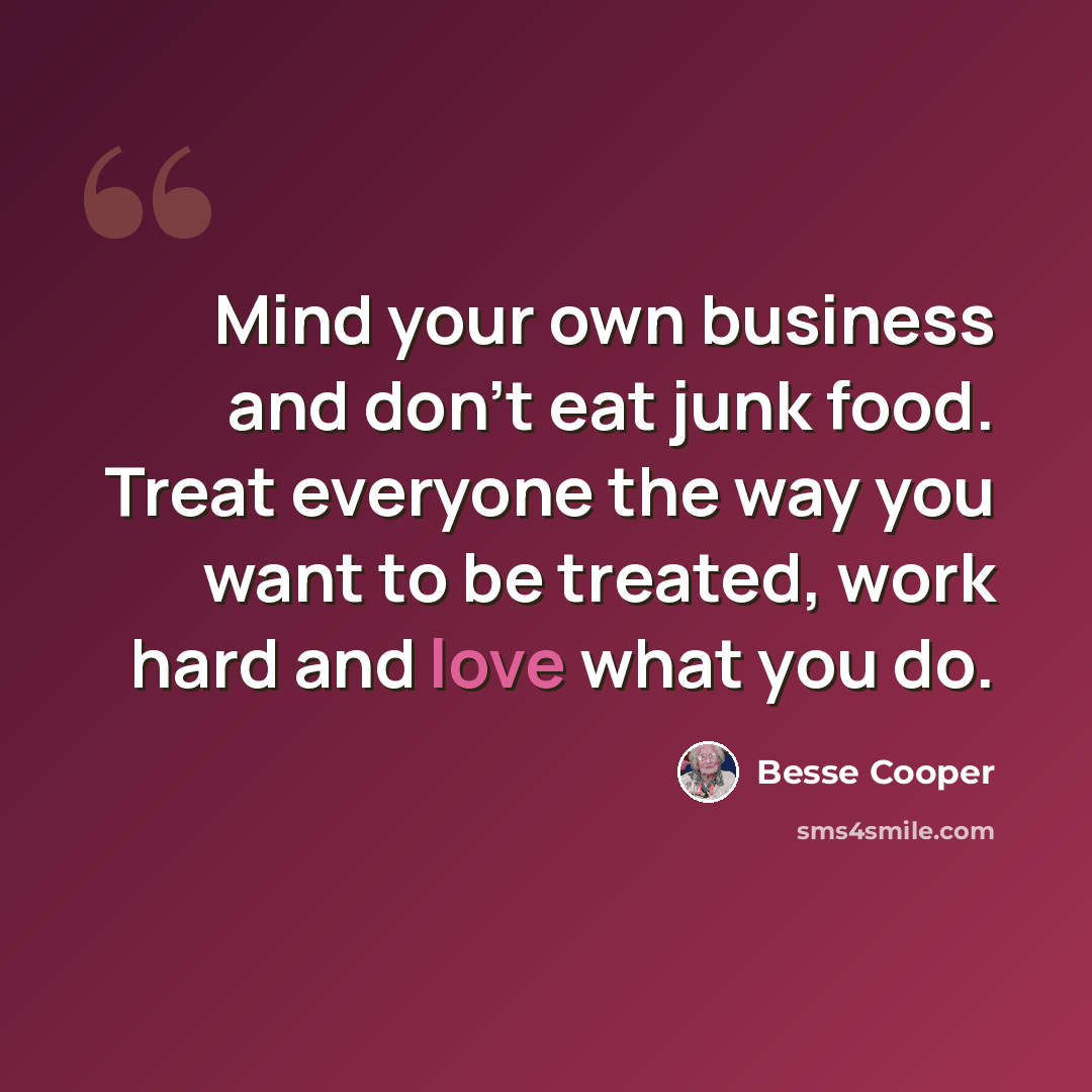“Mind your own business and don't eat junk food. Treat everyone the way you want to be treated, work hard and love what you do.” quote by Besse Cooper