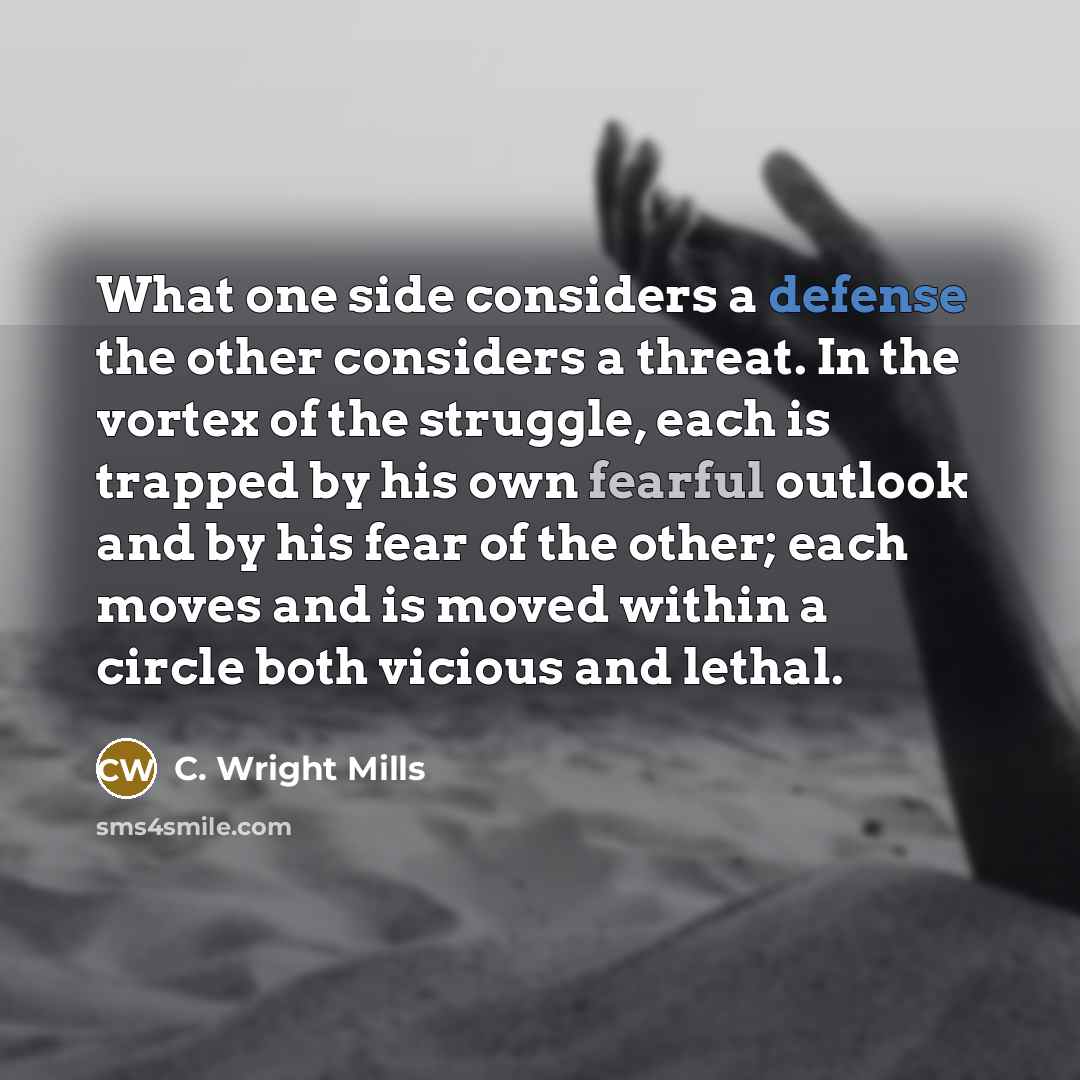 “What one side considers a defense the other considers a threat. In the vortex of the struggle, each is trapped by his own fearful outlook and by his fear of the other; each moves and is moved within a circle both vicious and lethal.” quote by C. Wright Mills