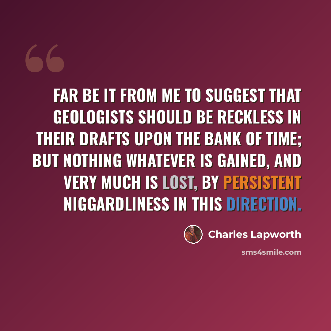 “Far be it from me to suggest that geologists should be reckless in their drafts upon the bank of Time; but nothing whatever is gained, and very much is lost, by persistent niggardliness in this direction.” quote by Charles Lapworth