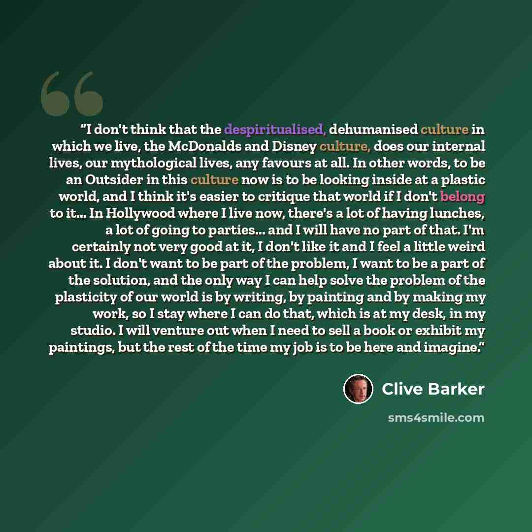 “I don't think that the despiritualised, dehumanised culture in which we live, the McDonalds and Disney culture, does our internal lives, our mythological lives, any favours at all. In other words, to be an Outsider in this culture now is to be looking inside at a plastic world, and I think it's…” quote by Clive Barker