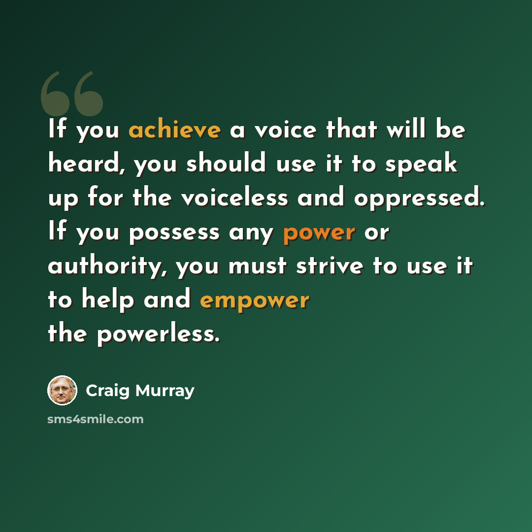 “If you achieve a voice that will be heard, you should use it to speak up for the voiceless and oppressed. If you possess any power or authority, you must strive to use it to help and empower the powerless.” quote by Craig Murray