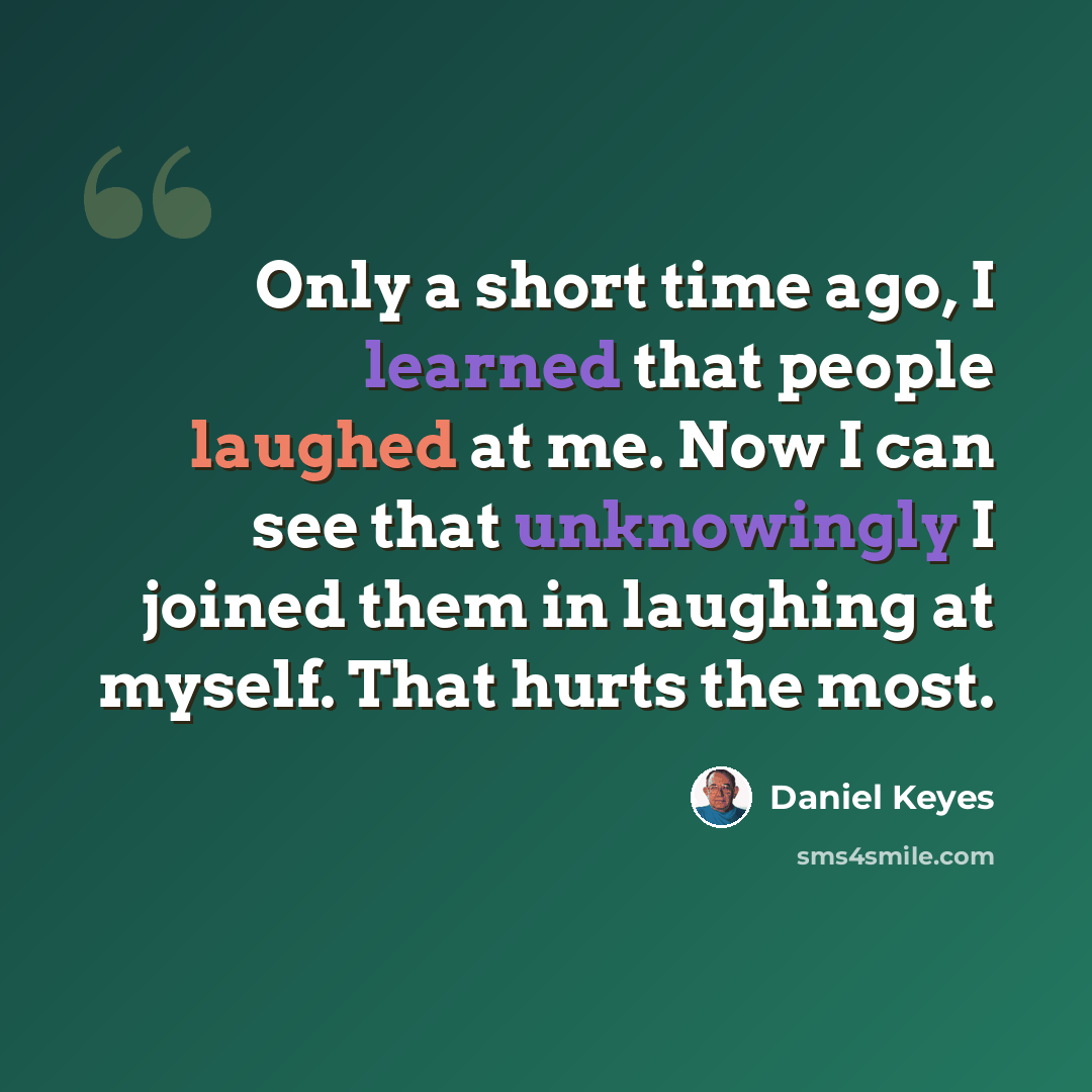 “Only a short time ago, I learned that people laughed at me. Now I can see that unknowingly I joined them in laughing at myself. That hurts the most.” quote by Daniel Keyes