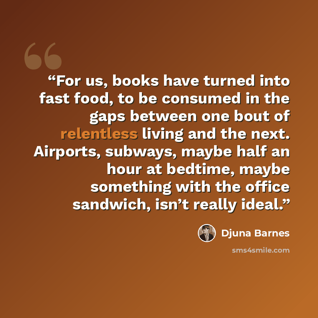 “For us, books have turned into fast food, to be consumed in the gaps between one bout of relentless living and the next. Airports, subways, maybe half an hour at bedtime, maybe something with the office sandwich, isn’t really ideal.” quote by Djuna Barnes