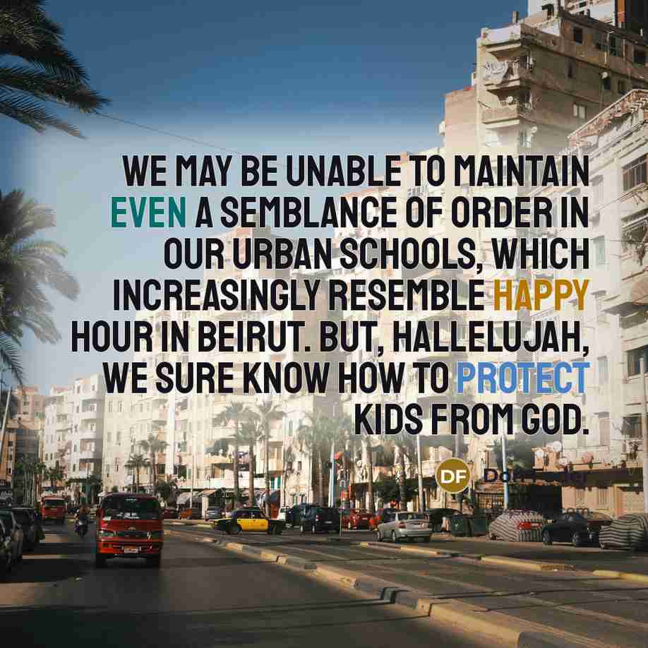 “We may be unable to maintain even a semblance of order in our urban schools, which increasingly resemble happy hour in Beirut. But, hallelujah, we sure know how to protect kids from God.” quote by Don Feder