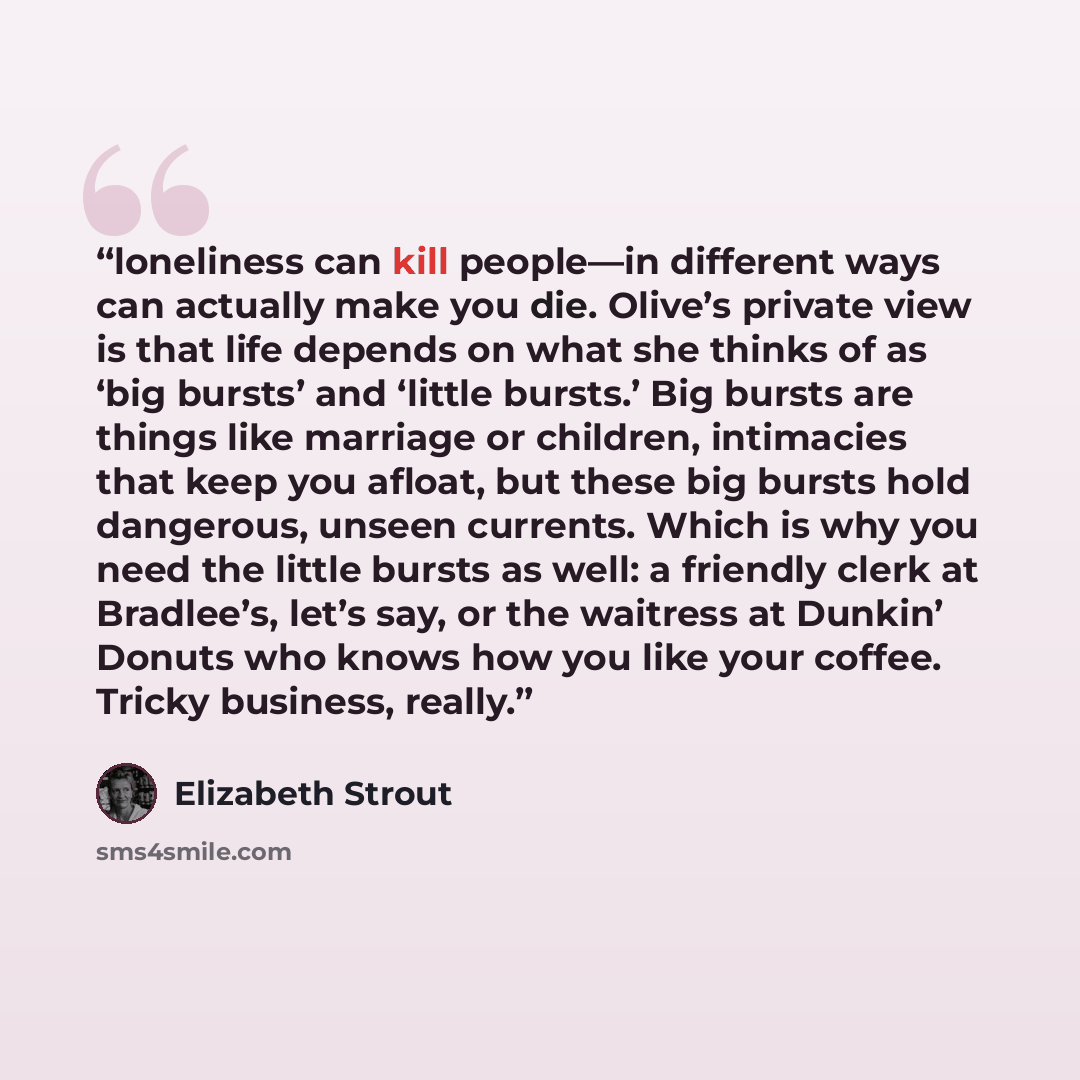 “loneliness can kill people—in different ways can actually make you die. Olive’s private view is that life depends on what she thinks of as ‘big bursts’ and ‘little bursts.’ Big bursts are things like marriage or children, intimacies that keep you afloat, but these big bursts hold dangerous, unseen…” quote by Elizabeth Strout