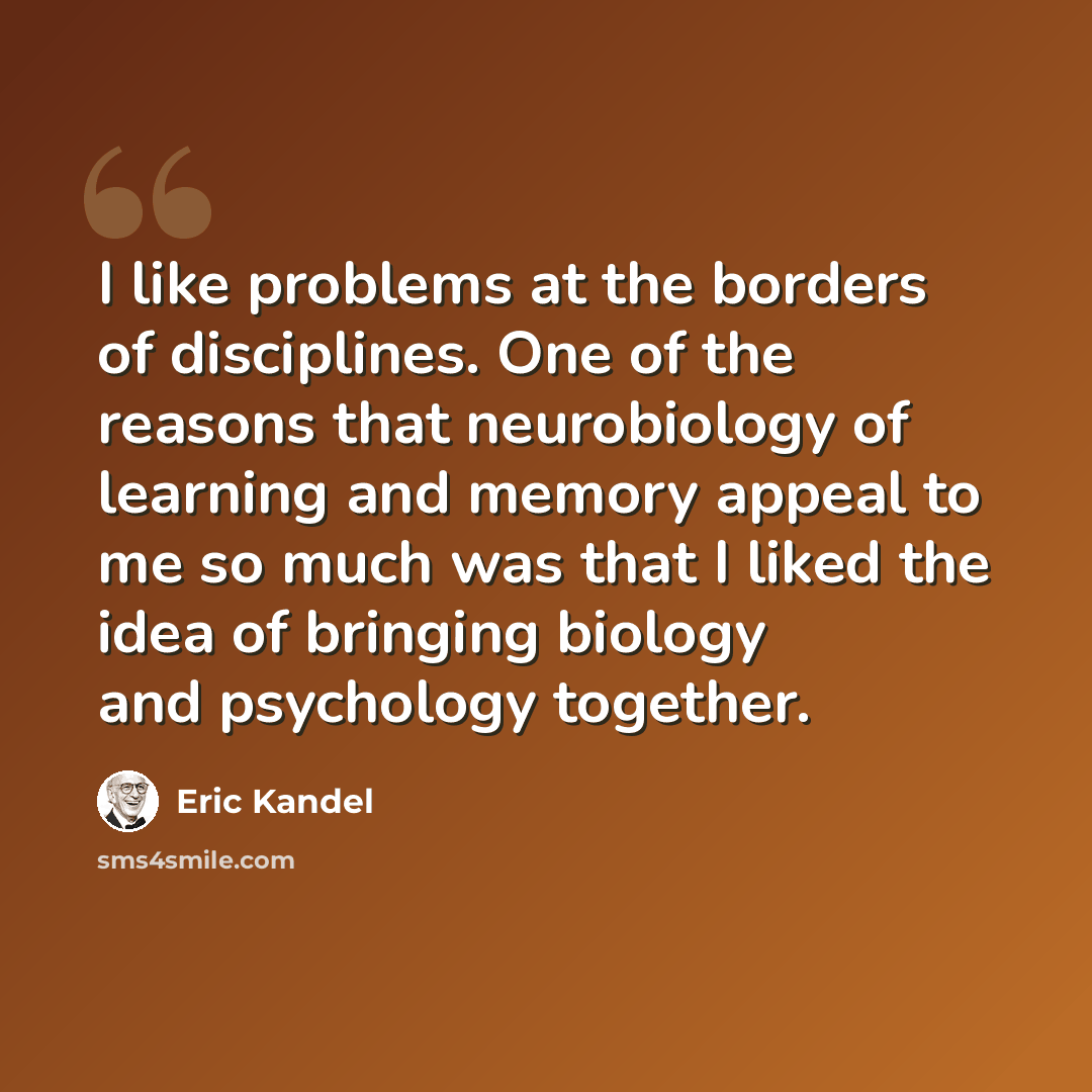 “I like problems at the borders of disciplines. One of the reasons that neurobiology of learning and memory appeal to me so much was that I liked the idea of bringing biology and psychology together.” quote by Eric Kandel